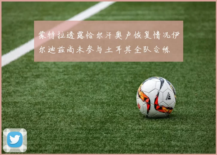 蒙特拉透露恰尔汗奥卢恢复情况伊尔迪兹尚未参与土耳其全队合练
