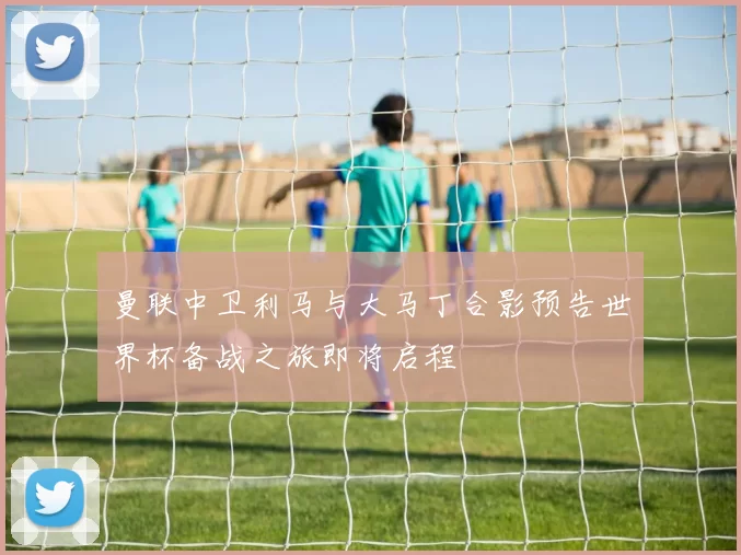 曼联中卫利马与大马丁合影预告世界杯备战之旅即将启程