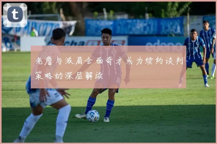 老詹与浓眉会面奇才或为续约谈判策略的深层解读