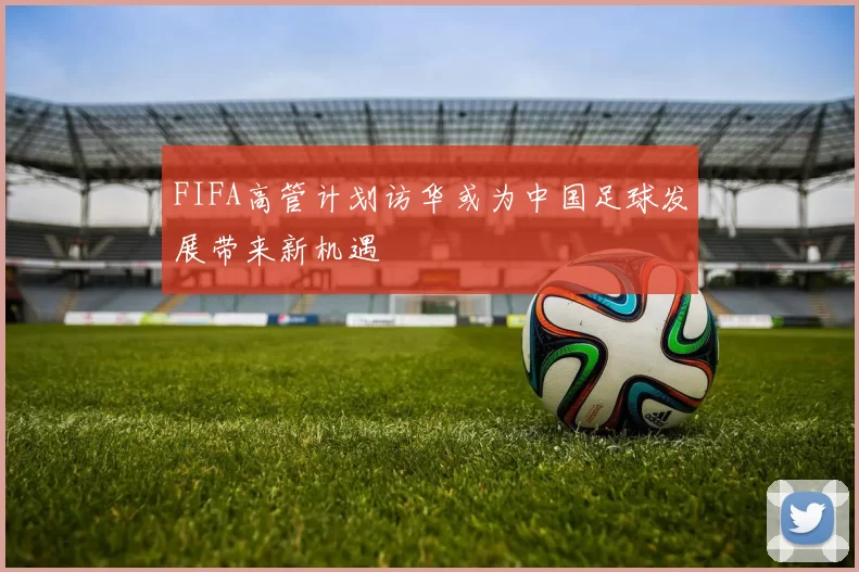 FIFA高管计划访华或为中国足球发展带来新机遇