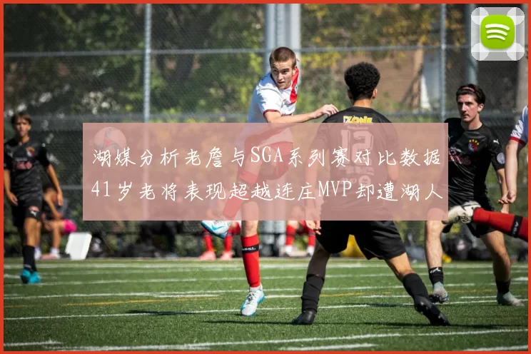 湖媒分析老詹与SGA系列赛对比数据41岁老将表现超越连庄MVP却遭湖人0-2落后