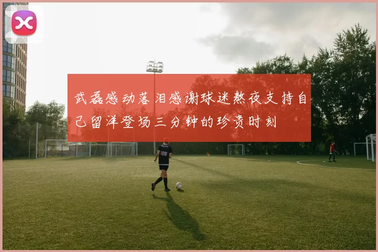 武磊感动落泪感谢球迷熬夜支持自己留洋登场三分钟的珍贵时刻
