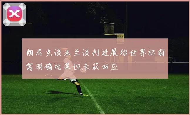 朗尼克谈米兰谈判进展称世界杯前需明确结果但未获回应