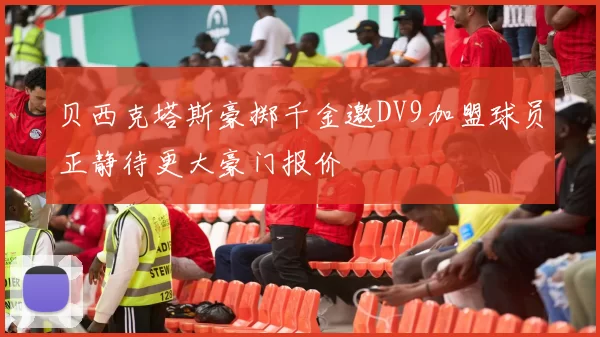 贝西克塔斯豪掷千金邀DV9加盟球员正静待更大豪门报价