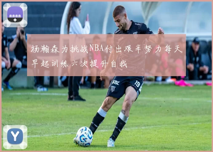 杨瀚森为挑战NBA付出艰辛努力每天早起训练六次提升自我