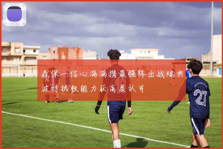 森保一信心满满携最强阵出战瑞典波特执教能力获高度认可