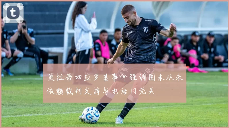 莫拉蒂回应罗基事件强调国米从未依赖裁判支持与电话门无关