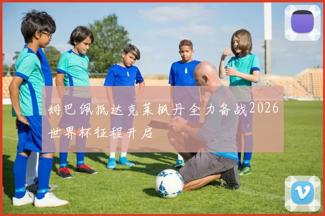 姆巴佩抵达克莱枫丹全力备战2026世界杯征程开启