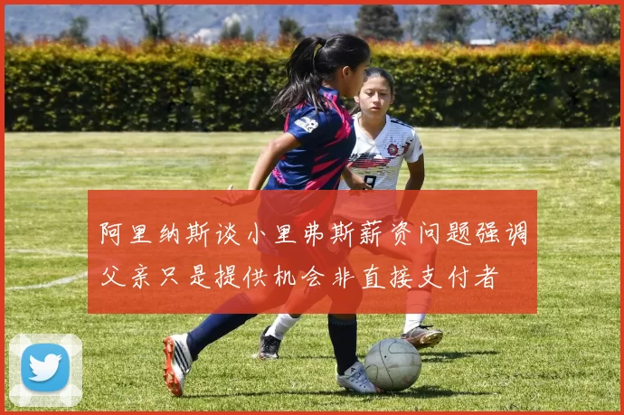 阿里纳斯谈小里弗斯薪资问题强调父亲只是提供机会非直接支付者