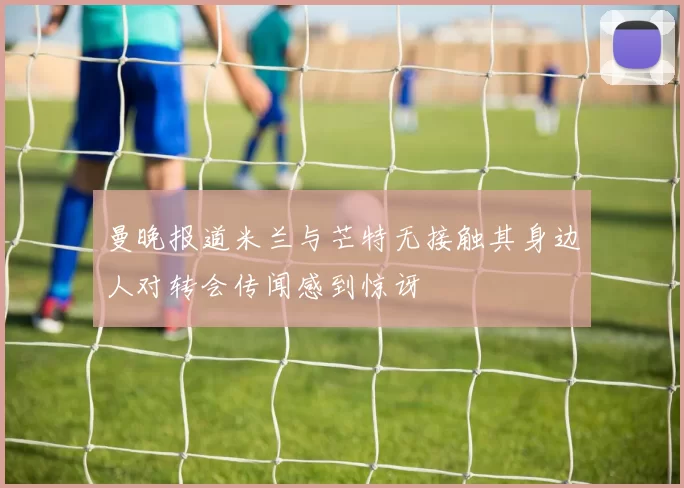 曼晚报道米兰与芒特无接触其身边人对转会传闻感到惊讶