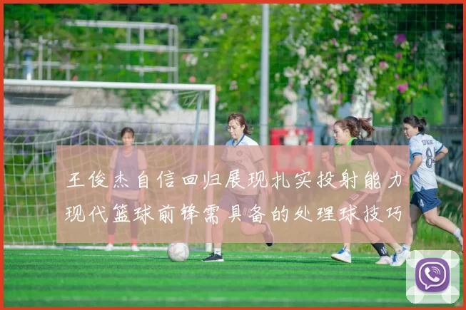 王俊杰自信回归展现扎实投射能力现代篮球前锋需具备的处理球技巧