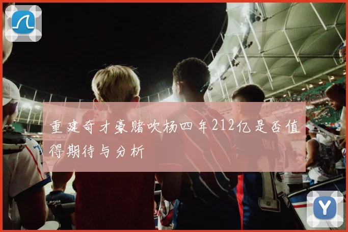 重建奇才豪赌吹杨四年212亿是否值得期待与分析