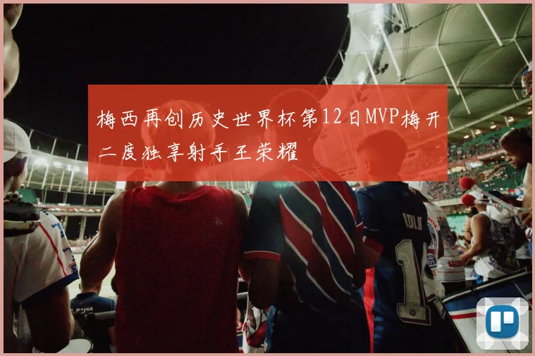 梅西再创历史世界杯第12日MVP梅开二度独享射手王荣耀