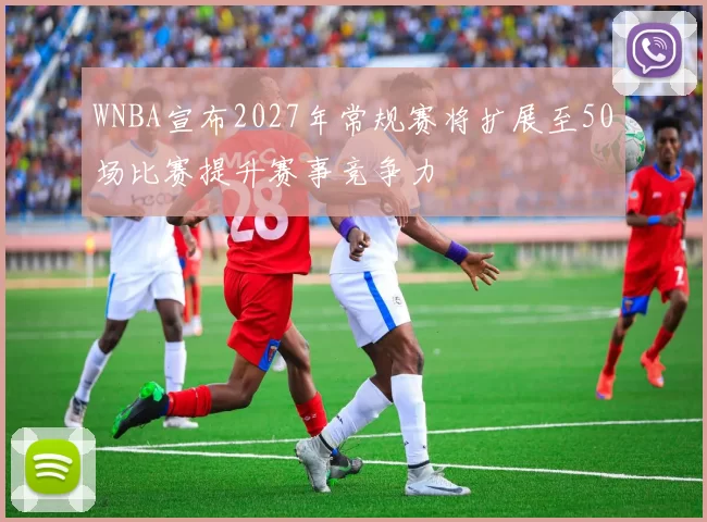 WNBA宣布2027年常规赛将扩展至50场比赛提升赛事竞争力