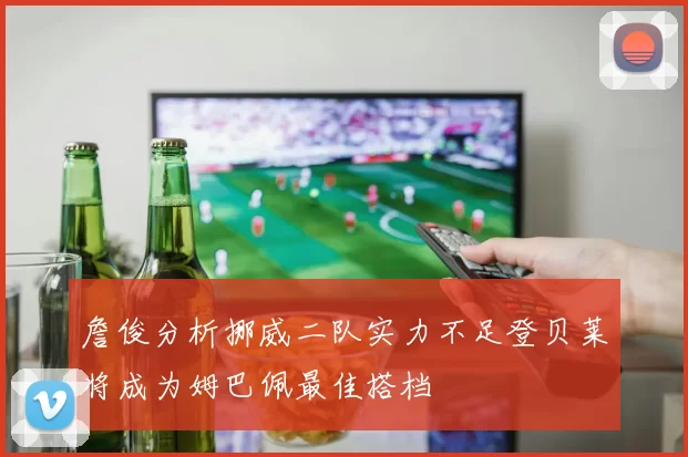 詹俊分析挪威二队实力不足登贝莱将成为姆巴佩最佳搭档